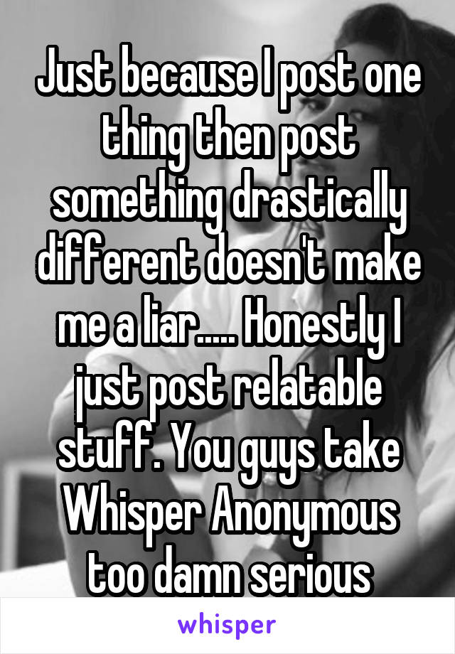 Just because I post one thing then post something drastically different doesn't make me a liar..... Honestly I just post relatable stuff. You guys take Whisper Anonymous too damn serious