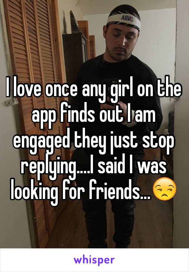 I love once any girl on the app finds out I am engaged they just stop replying....I said I was looking for friends...😒