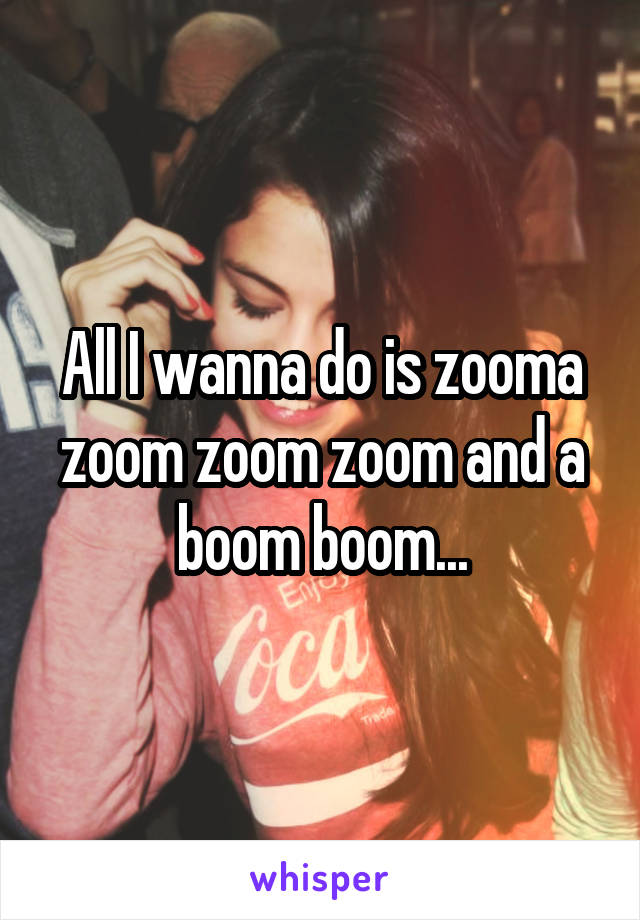 All I wanna do is zooma zoom zoom zoom and a boom boom...