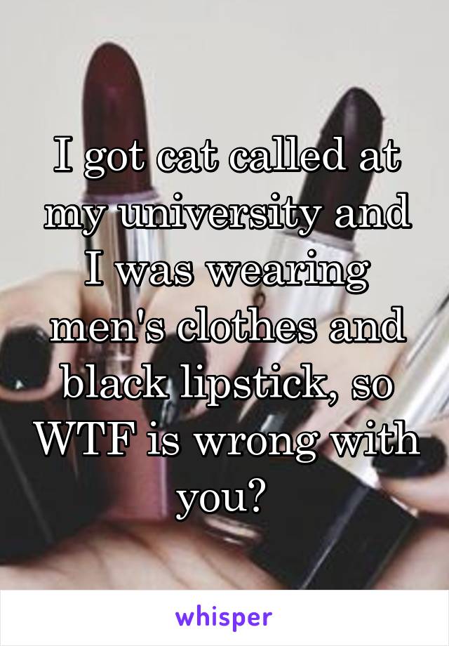 I got cat called at my university and I was wearing men's clothes and black lipstick, so WTF is wrong with you? 