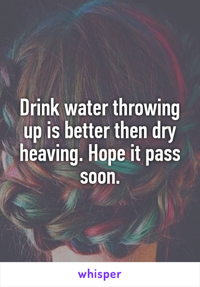 Drink water throwing up is better then dry heaving. Hope it pass soon.