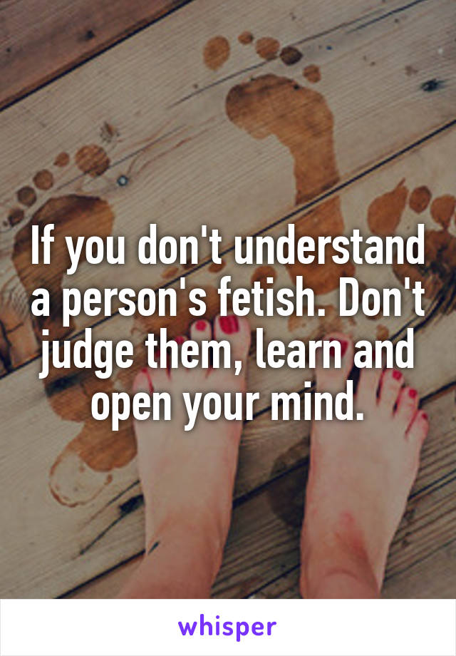 If you don't understand a person's fetish. Don't judge them, learn and open your mind.