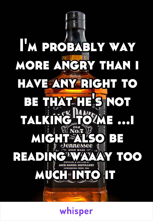 I'm probably way more angry than i have any right to be that he's not talking to me ...i might also be reading waaay too much into it 