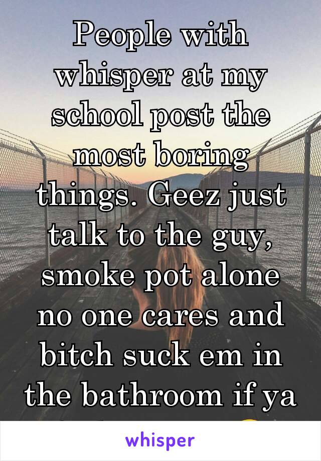 People with whisper at my school post the most boring things. Geez just talk to the guy, smoke pot alone no one cares and bitch suck em in the bathroom if ya feel up to it 😂