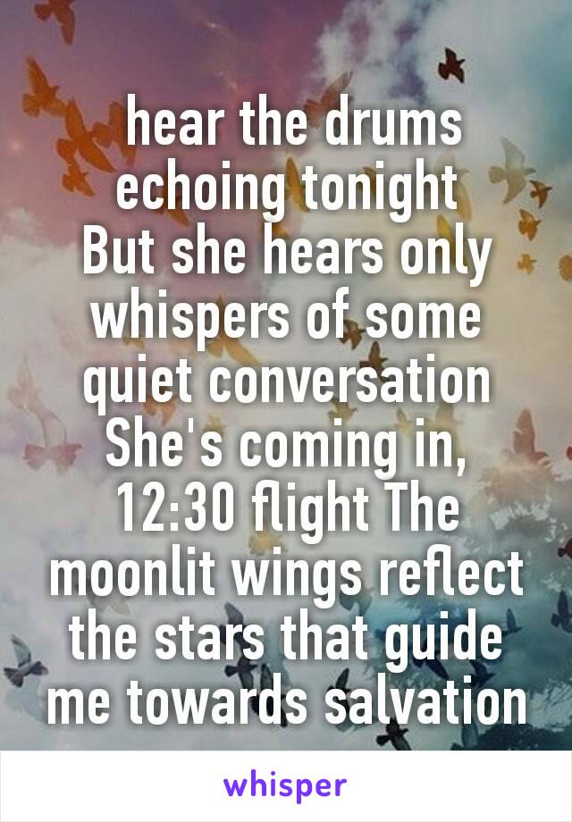  hear the drums echoing tonight
But she hears only whispers of some quiet conversation
She's coming in, 12:30 flight The moonlit wings reflect the stars that guide me towards salvation