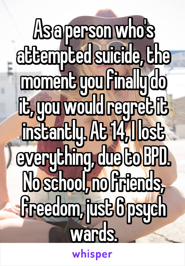 As a person who's attempted suicide, the moment you finally do it, you would regret it instantly. At 14, I lost everything, due to BPD. No school, no friends, freedom, just 6 psych wards.