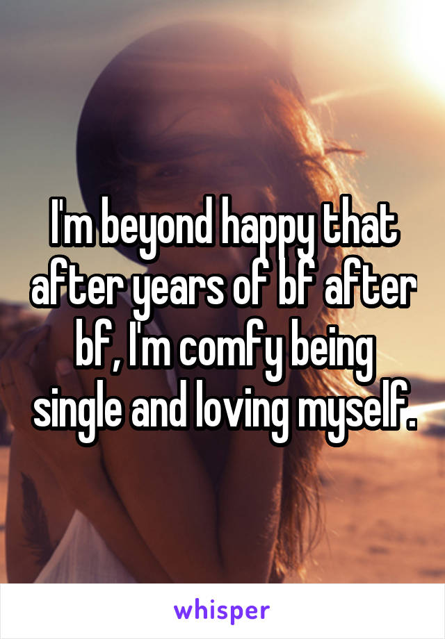 I'm beyond happy that after years of bf after bf, I'm comfy being single and loving myself.