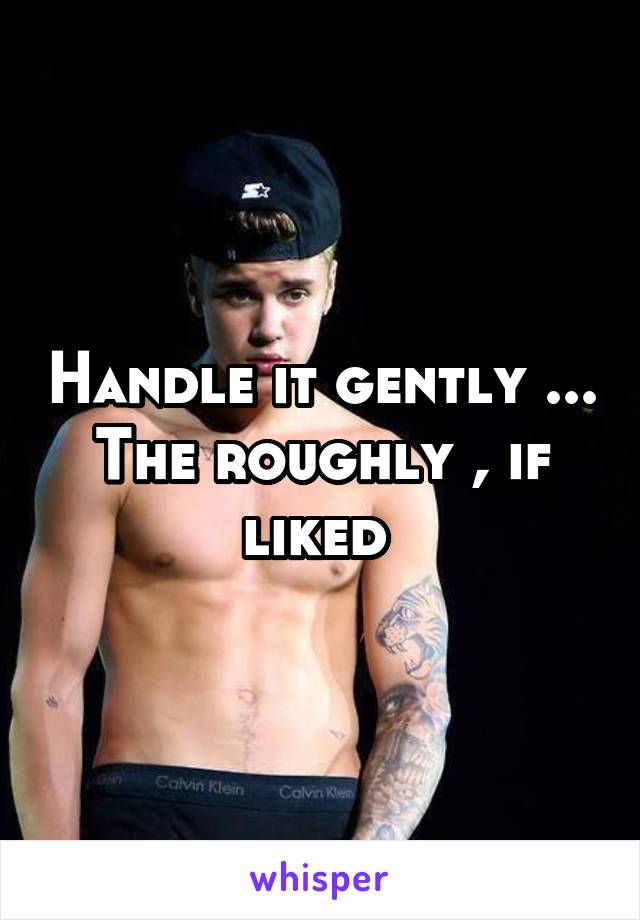 Handle it gently ... The roughly , if liked 