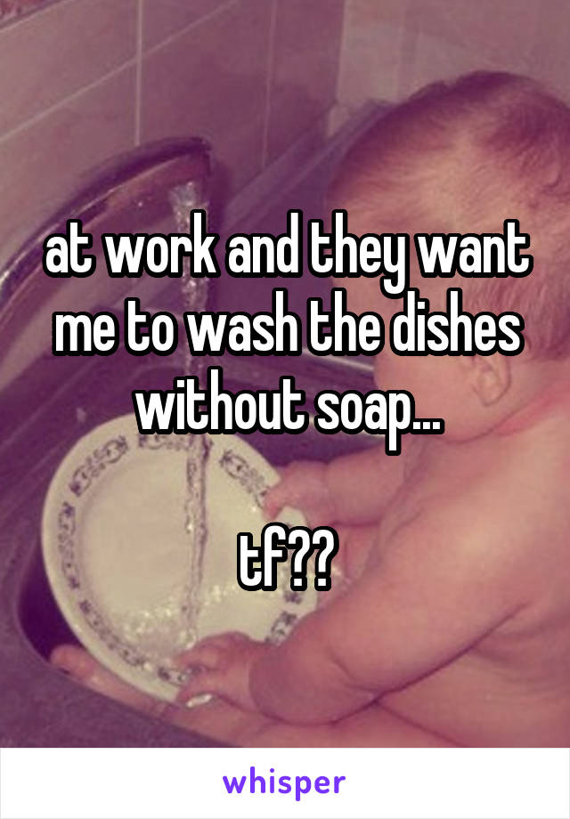 at work and they want me to wash the dishes without soap...

tf??