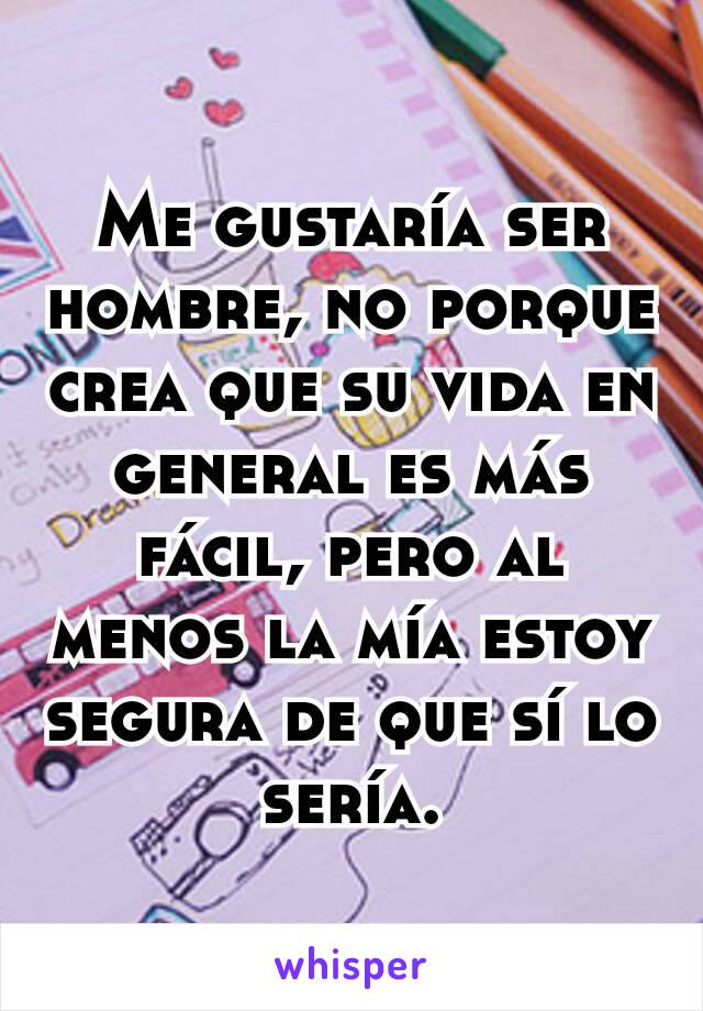 Me gustaría ser hombre, no porque crea que su vida en general es más fácil, pero al menos la mía estoy segura de que sí lo sería.