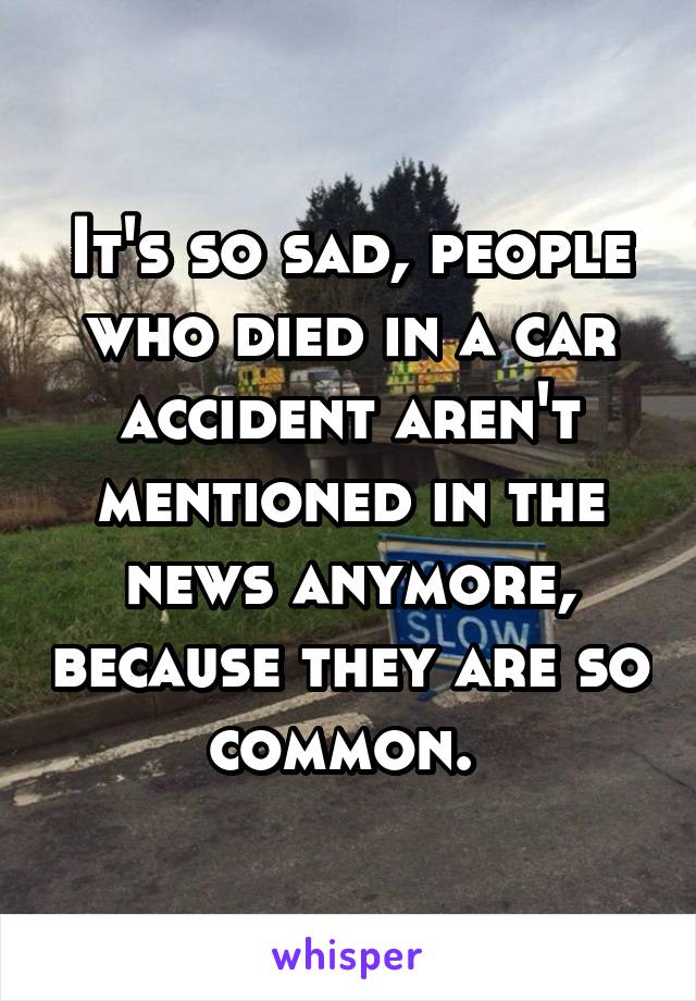 It's so sad, people who died in a car accident aren't mentioned in the news anymore, because they are so common. 