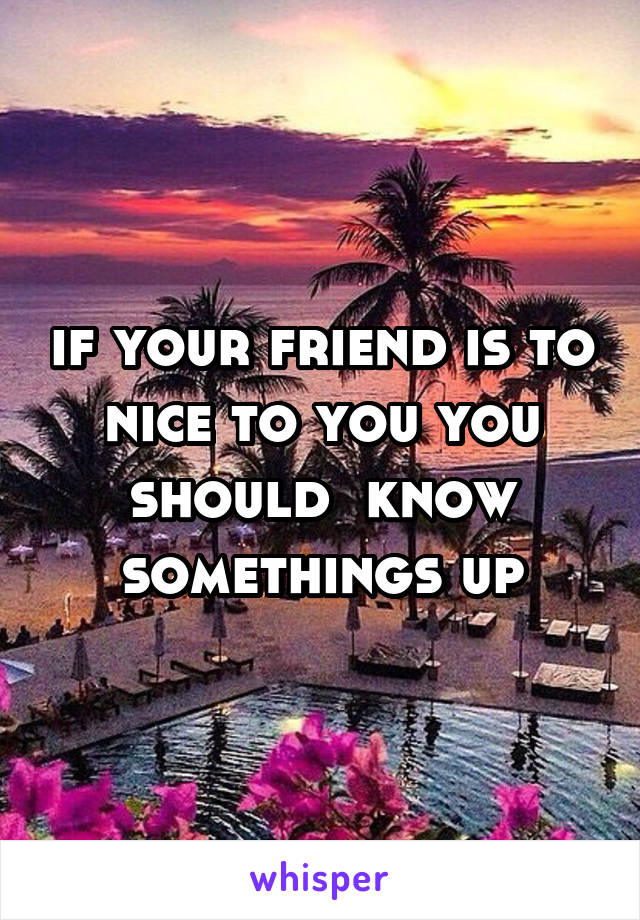 if your friend is to nice to you you should  know somethings up