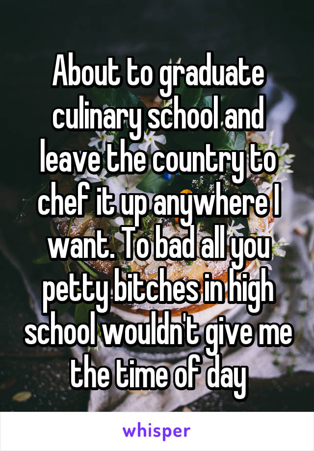 About to graduate culinary school and leave the country to chef it up anywhere I want. To bad all you petty bitches in high school wouldn't give me the time of day