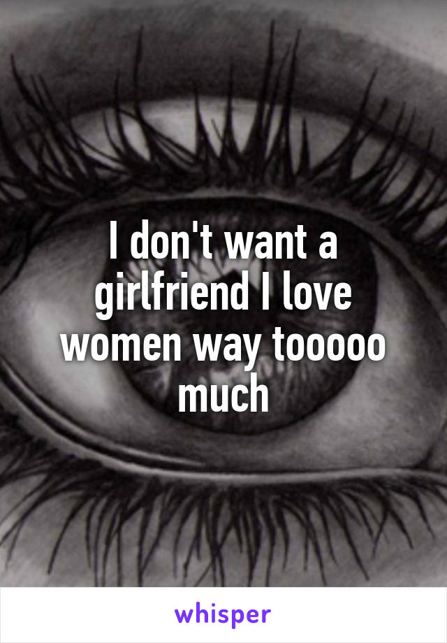 I don't want a girlfriend I love women way tooooo much