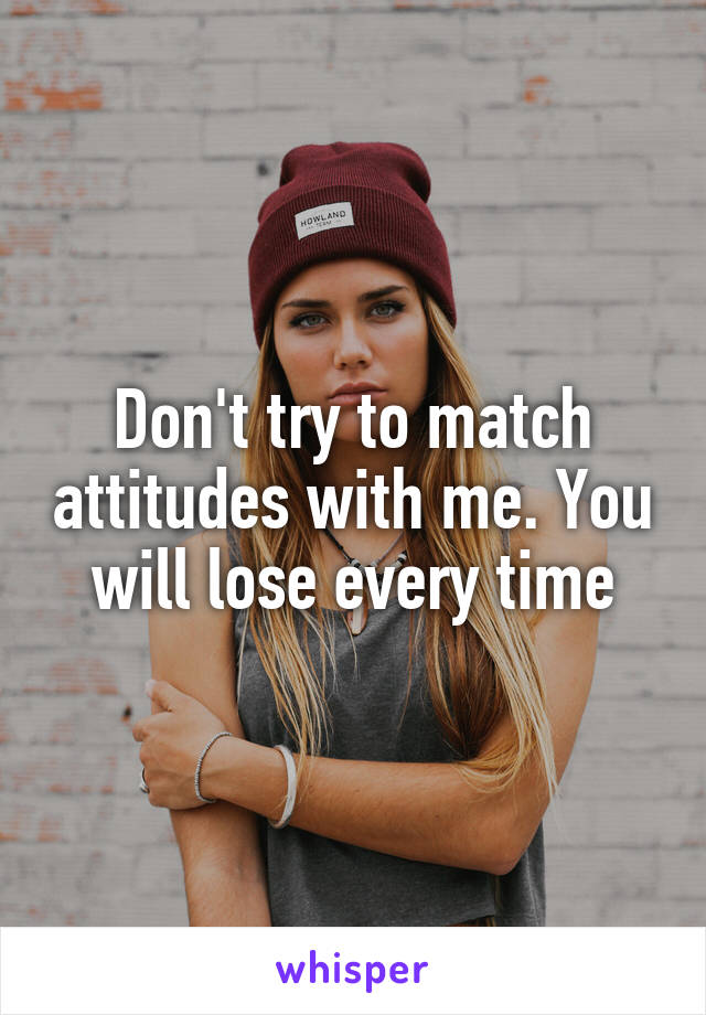 Don't try to match attitudes with me. You will lose every time