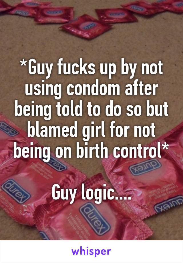 *Guy fucks up by not using condom after being told to do so but blamed girl for not being on birth control* 
Guy logic....