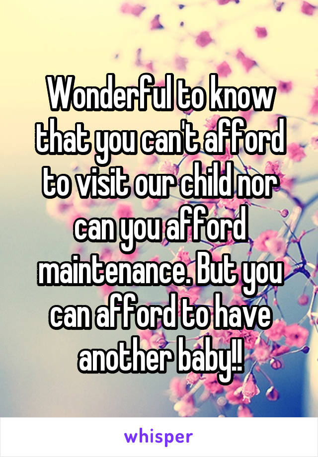 Wonderful to know that you can't afford to visit our child nor can you afford maintenance. But you can afford to have another baby!!