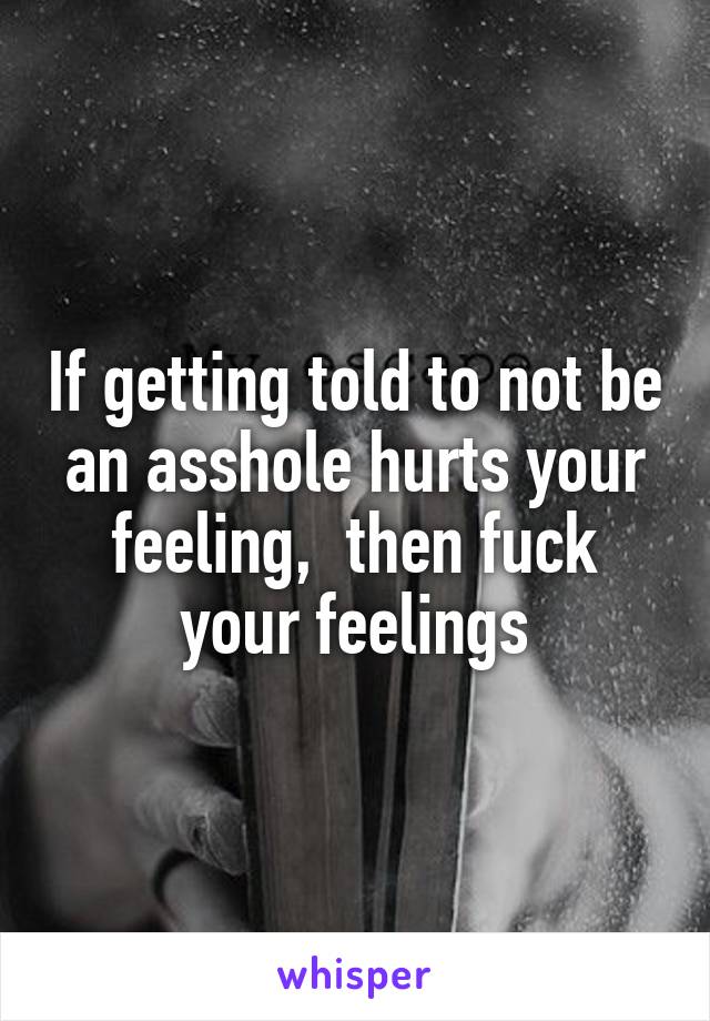 If getting told to not be an asshole hurts your feeling,  then fuck your feelings