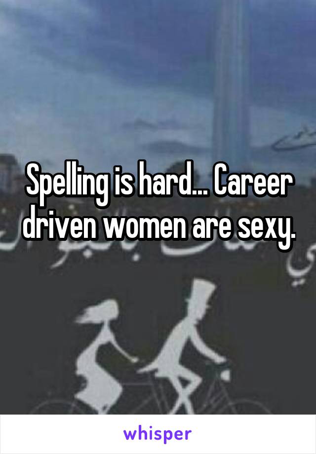 Spelling is hard... Career driven women are sexy. 