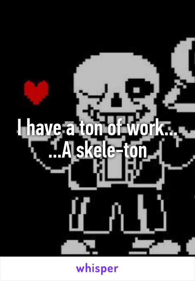 I have a ton of work...
...A skele-ton