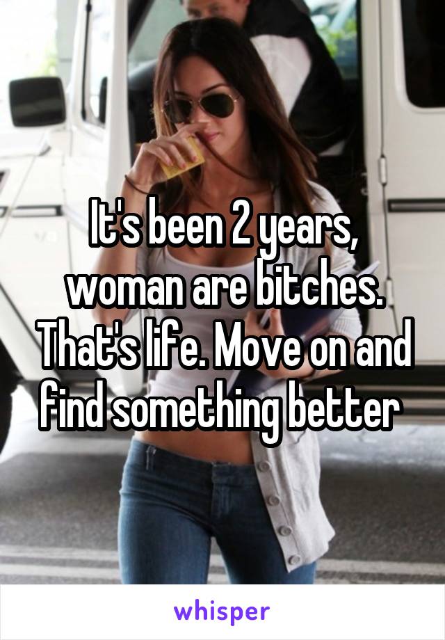 It's been 2 years, woman are bitches. That's life. Move on and find something better 