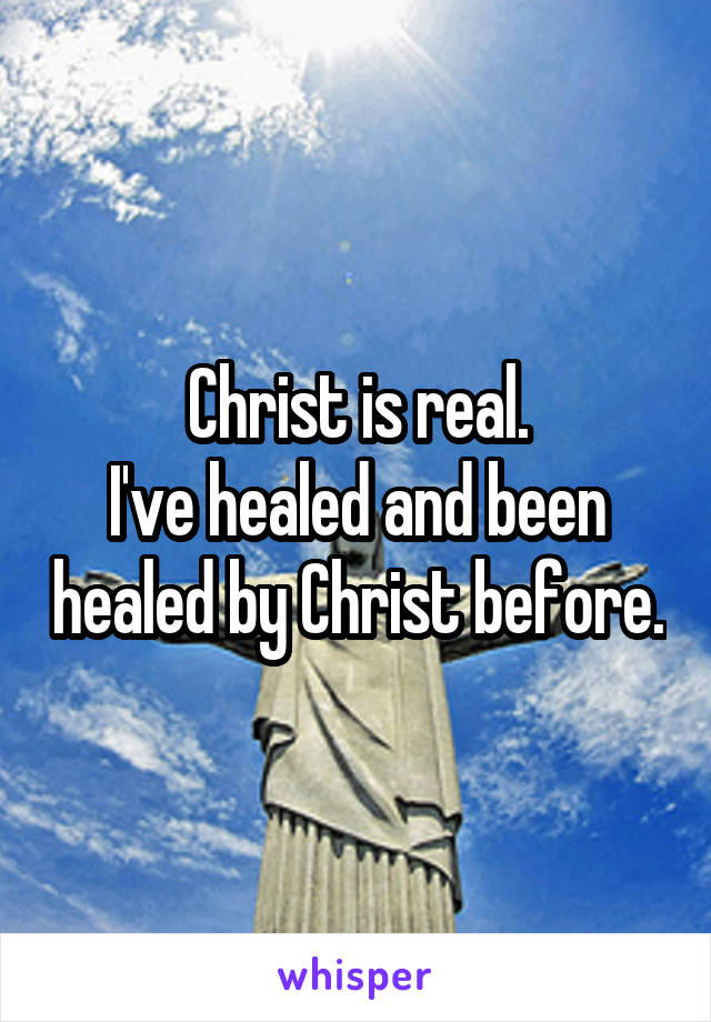 Christ is real.
I've healed and been healed by Christ before.