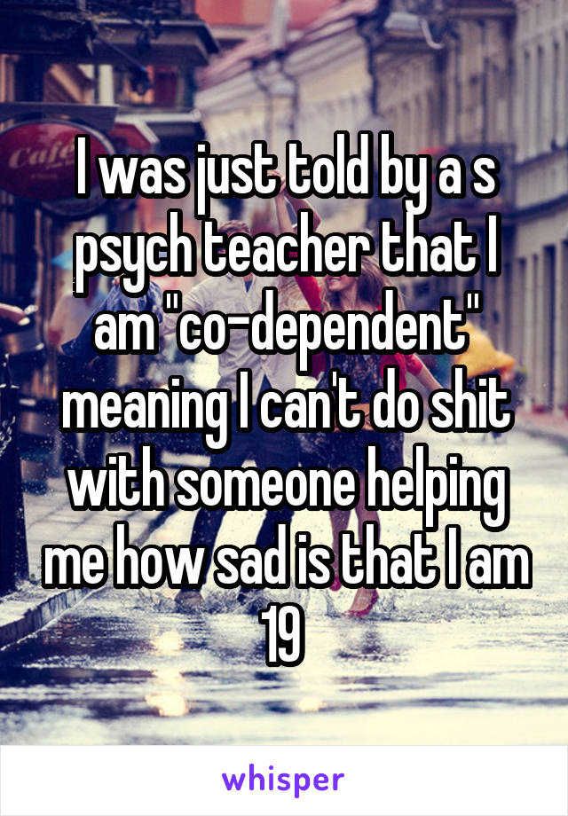 I was just told by a s
psych teacher that I am "co-dependent" meaning I can't do shit with someone helping me how sad is that I am 19 