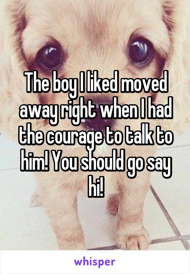 The boy I liked moved away right when I had the courage to talk to him! You should go say hi!