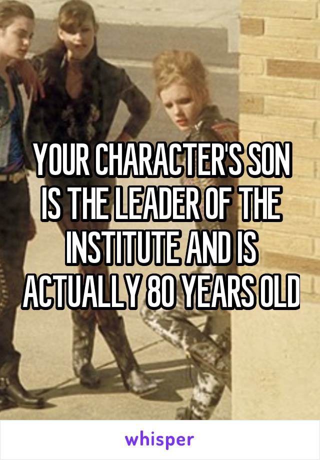 YOUR CHARACTER'S SON IS THE LEADER OF THE INSTITUTE AND IS ACTUALLY 80 YEARS OLD