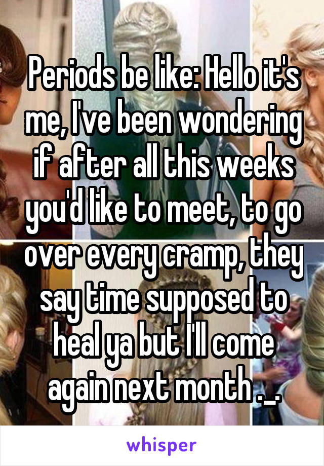 Periods be like: Hello it's me, I've been wondering if after all this weeks you'd like to meet, to go over every cramp, they say time supposed to heal ya but I'll come again next month ._.