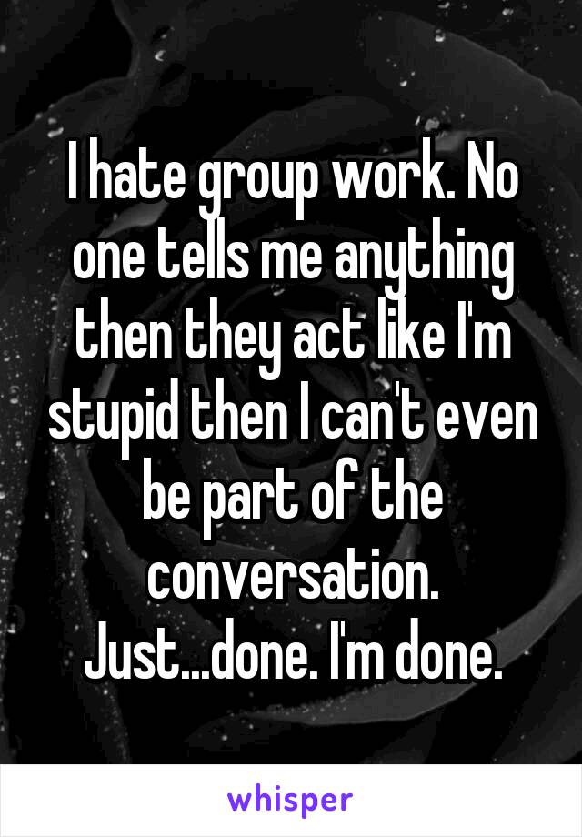 I hate group work. No one tells me anything then they act like I'm stupid then I can't even be part of the conversation. Just...done. I'm done.