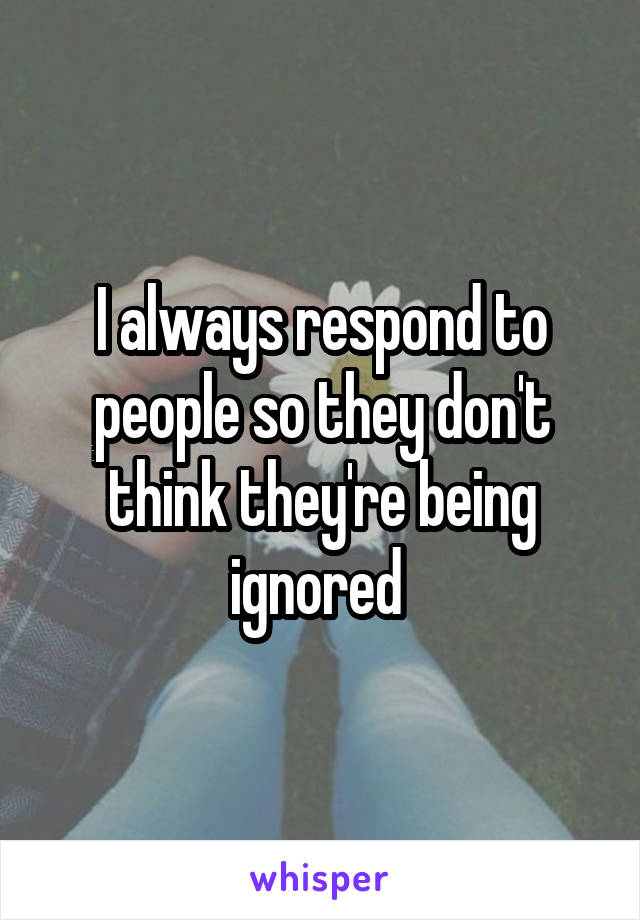 I always respond to people so they don't think they're being ignored 