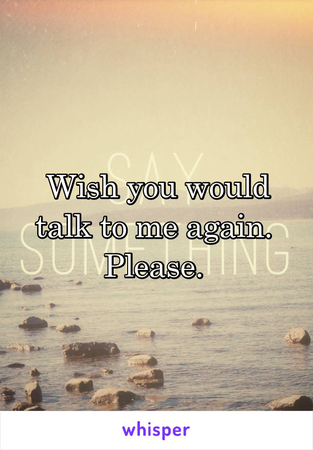 Wish you would talk to me again. 
Please. 