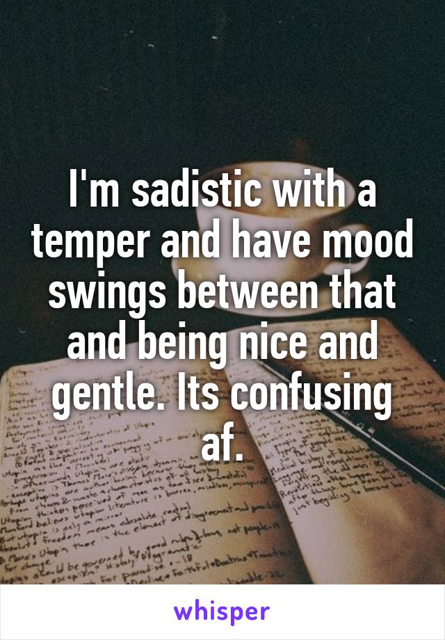 I'm sadistic with a temper and have mood swings between that and being nice and gentle. Its confusing af.