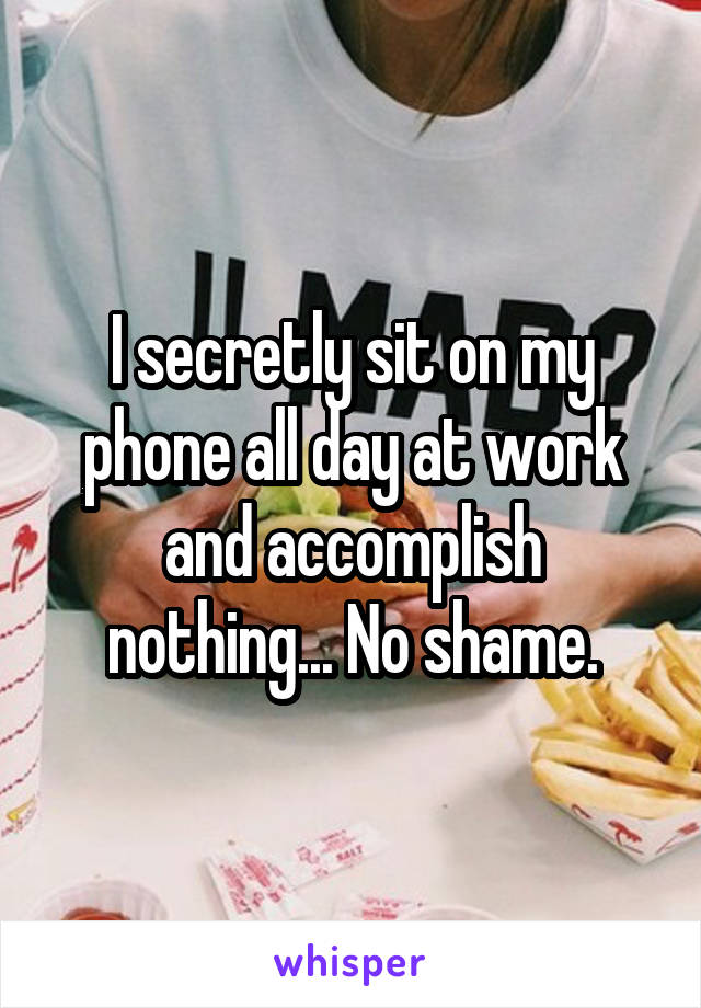 I secretly sit on my phone all day at work and accomplish nothing... No shame.