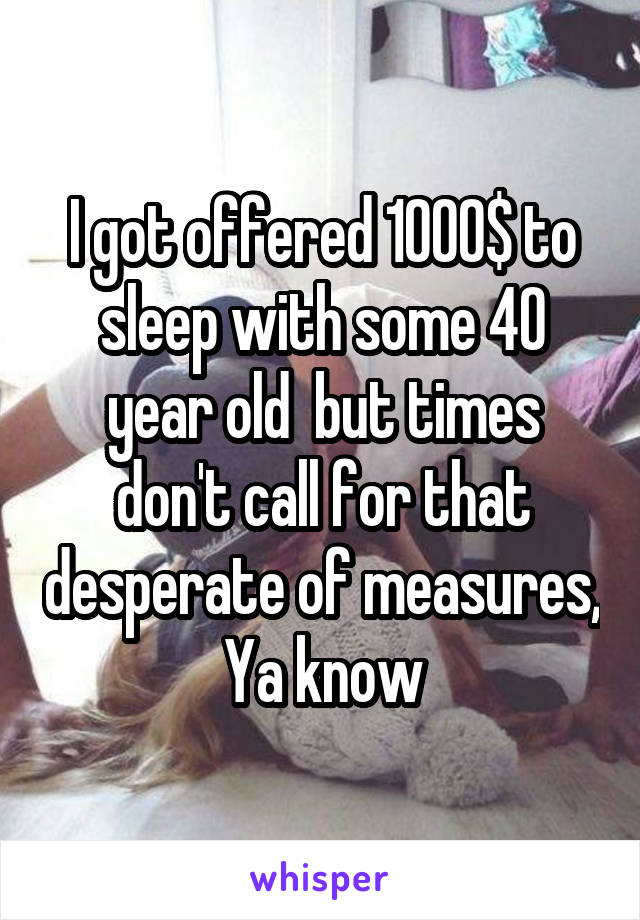 I got offered 1000$ to sleep with some 40 year old  but times don't call for that desperate of measures, Ya know