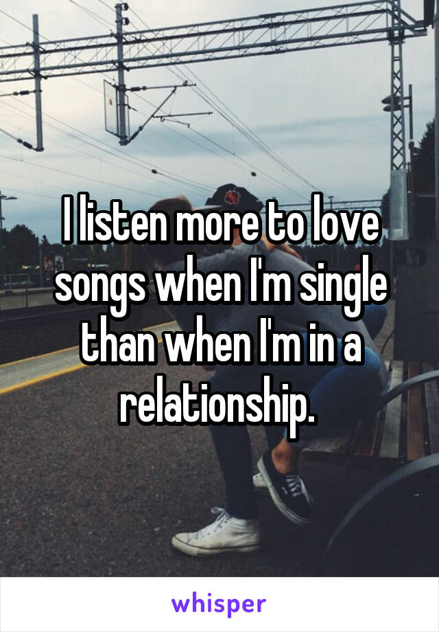 I listen more to love songs when I'm single than when I'm in a relationship. 