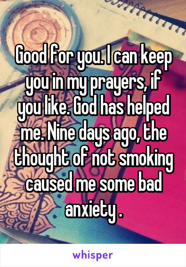 Good for you. I can keep you in my prayers, if you like. God has helped me. Nine days ago, the thought of not smoking caused me some bad anxiety .