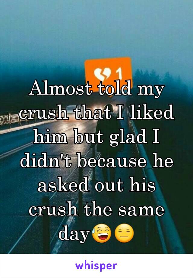 Almost told my crush that I liked him but glad I didn't because he asked out his crush the same day😅😑