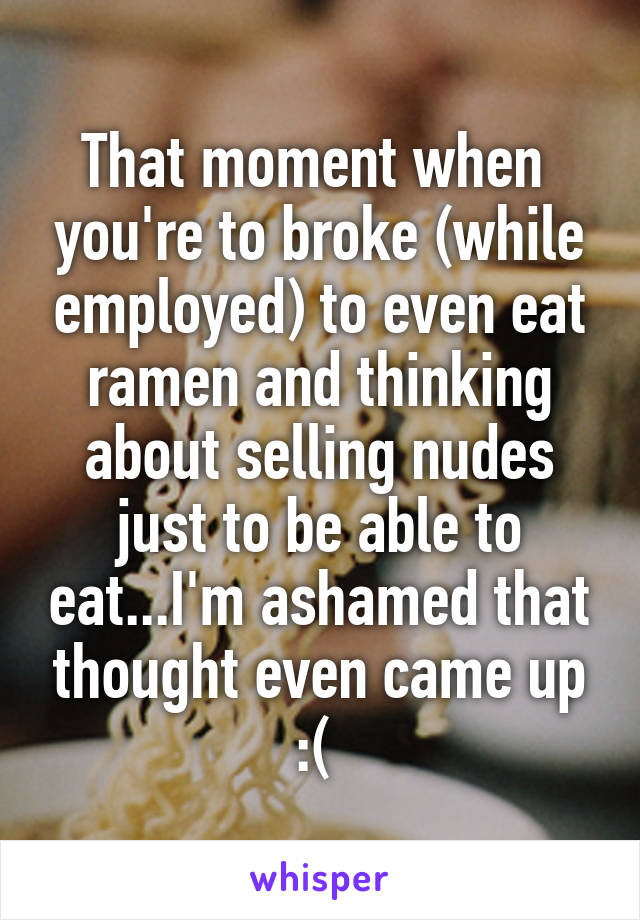 That moment when  you're to broke (while employed) to even eat ramen and thinking about selling nudes just to be able to eat...I'm ashamed that thought even came up :( 