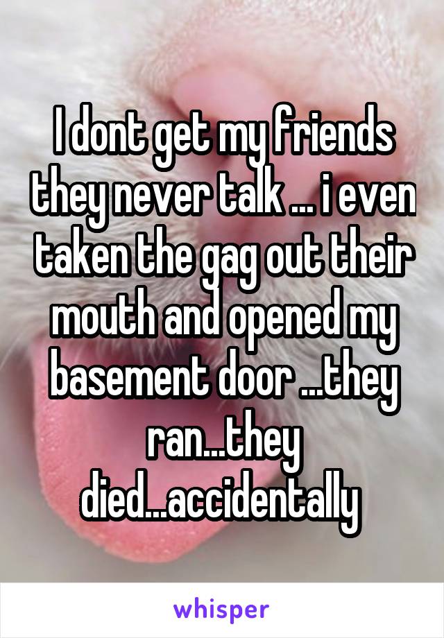 I dont get my friends they never talk ... i even taken the gag out their mouth and opened my basement door ...they ran...they died...accidentally 