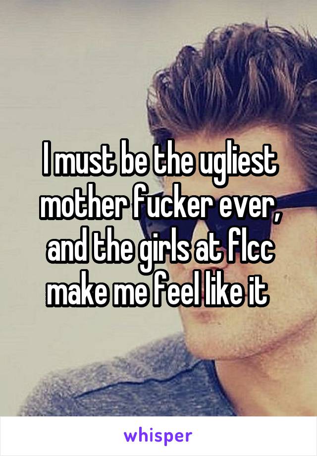 I must be the ugliest mother fucker ever, and the girls at flcc make me feel like it 