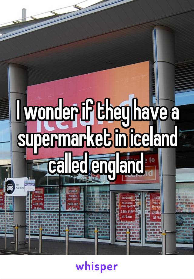 I wonder if they have a supermarket in iceland called england 