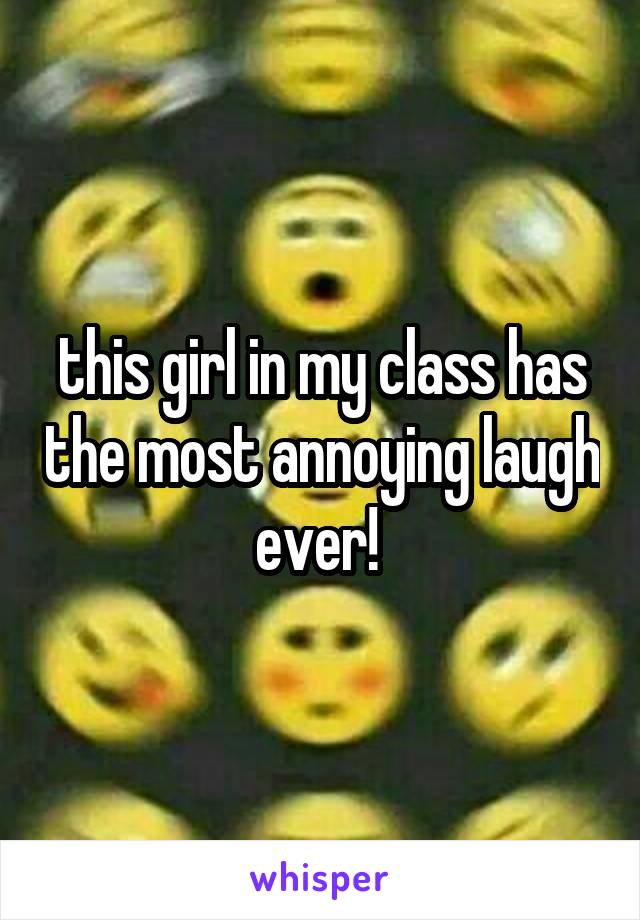 this girl in my class has the most annoying laugh ever! 