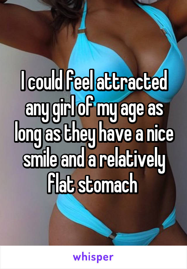 I could feel attracted any girl of my age as long as they have a nice smile and a relatively flat stomach 