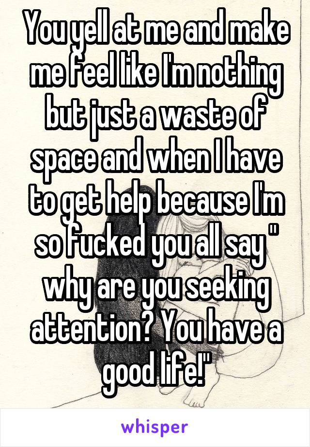 You yell at me and make me feel like I'm nothing but just a waste of space and when I have to get help because I'm so fucked you all say " why are you seeking attention? You have a good life!"
