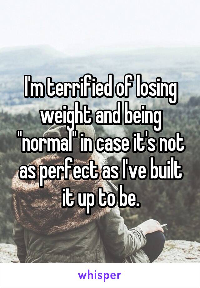 I'm terrified of losing weight and being "normal" in case it's not as perfect as I've built it up to be.