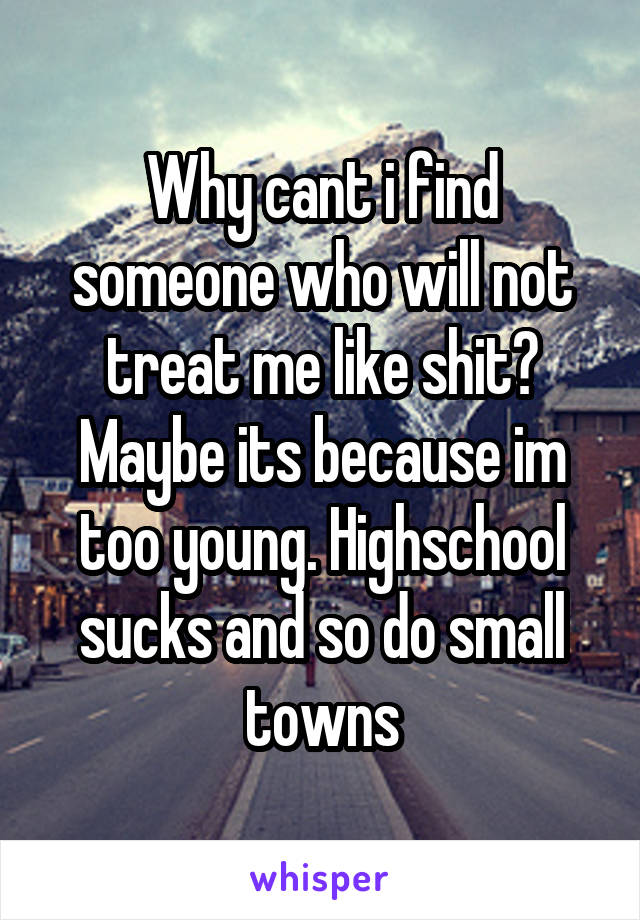 Why cant i find someone who will not treat me like shit? Maybe its because im too young. Highschool sucks and so do small towns