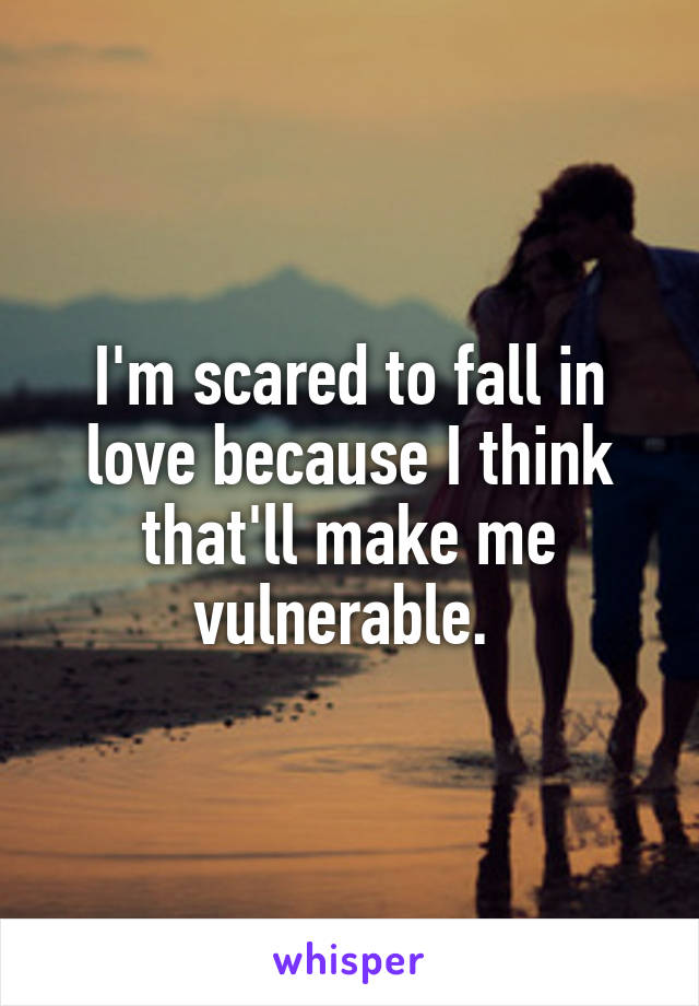 I'm scared to fall in love because I think that'll make me vulnerable. 