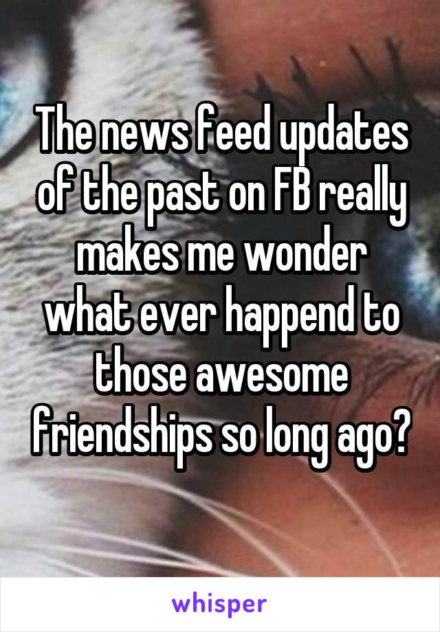 The news feed updates of the past on FB really makes me wonder what ever happend to those awesome friendships so long ago? 